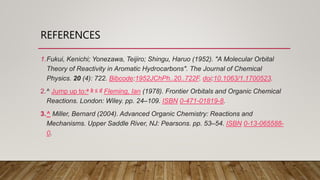 REFERENCES
1.Fukui, Kenichi; Yonezawa, Teijiro; Shingu, Haruo (1952). "A Molecular Orbital
Theory of Reactivity in Aromatic Hydrocarbons". The Journal of Chemical
Physics. 20 (4): 722. Bibcode:1952JChPh..20..722F. doi:10.1063/1.1700523.
2.^ Jump up to:a b c d Fleming, Ian (1978). Frontier Orbitals and Organic Chemical
Reactions. London: Wiley. pp. 24–109. ISBN 0-471-01819-8.
3.^ Miller, Bernard (2004). Advanced Organic Chemistry: Reactions and
Mechanisms. Upper Saddle River, NJ: Pearsons. pp. 53–54. ISBN 0-13-065588-
0.
 