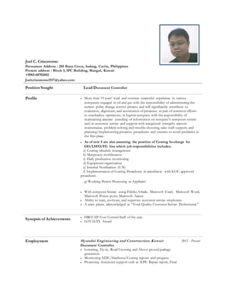 Joel C. Crisostomo
Permanent Address : 285 Buna Cerca, Indang, Cavite, Philippines
Present address : Block 3, IPC Building, Mangaf, Kuwait
+0965-60702602
Joelcrisostomo1517@yahoo.com
Position Sought Lead Document Controller
Profile  More than 19 years’ local and overseas successful experience in various
companies engaged in oil and gas with the responsibility of administering the
current policy change control process and will significantly contribute to
evaluation, alignment, and automation of processes as part of common efforts
to standardize operations; in logistic company with the responsibility of
maintaining accurate encoding of information on company’s computer system
and; in customer service and support with recognized strengths account
maintenance, problem-solving and trouble-shooting, sales staff support, and
planning/implementing proactive procedures and systems to avoid problems in
the first place.
 As of now I am also assuming the position of Coating In-charge for
GO/LSFO/FG line which job responsibilities includes:.
a) Coating schedule management
b) Manpower mobilization
c) Daily production monitoring
d) Equipment organization
e) Internal Notification (I/N)
f) Implementation of Coating Procedures in accordance with KOC approved
procedures.
g) Working Permit Processing as Applicant
 With computer literacy using Fidelio, Oracle, Microsoft Excel, Microsoft Word,
Microsoft Power point, Microsoft Access.
 Ability to train, motivate, and supervise customer service employees.
 A team player, acknowledged as “Total Quality Customer Service Professional.”
Synopsis of Achievements  HRCCAP Cost Control Staff of the year.
 LOYALTY Award
Employment Hyundai Engineering and Construction. Kuwait 2012 - Present
Document Controller
 Lowering, Tie-in, Road Crossing and Above ground package
generation.
 Monitoring NDE/Hardness/Coating reports and progress.
 Processing document support such as 3LPE Repair report, Final
 