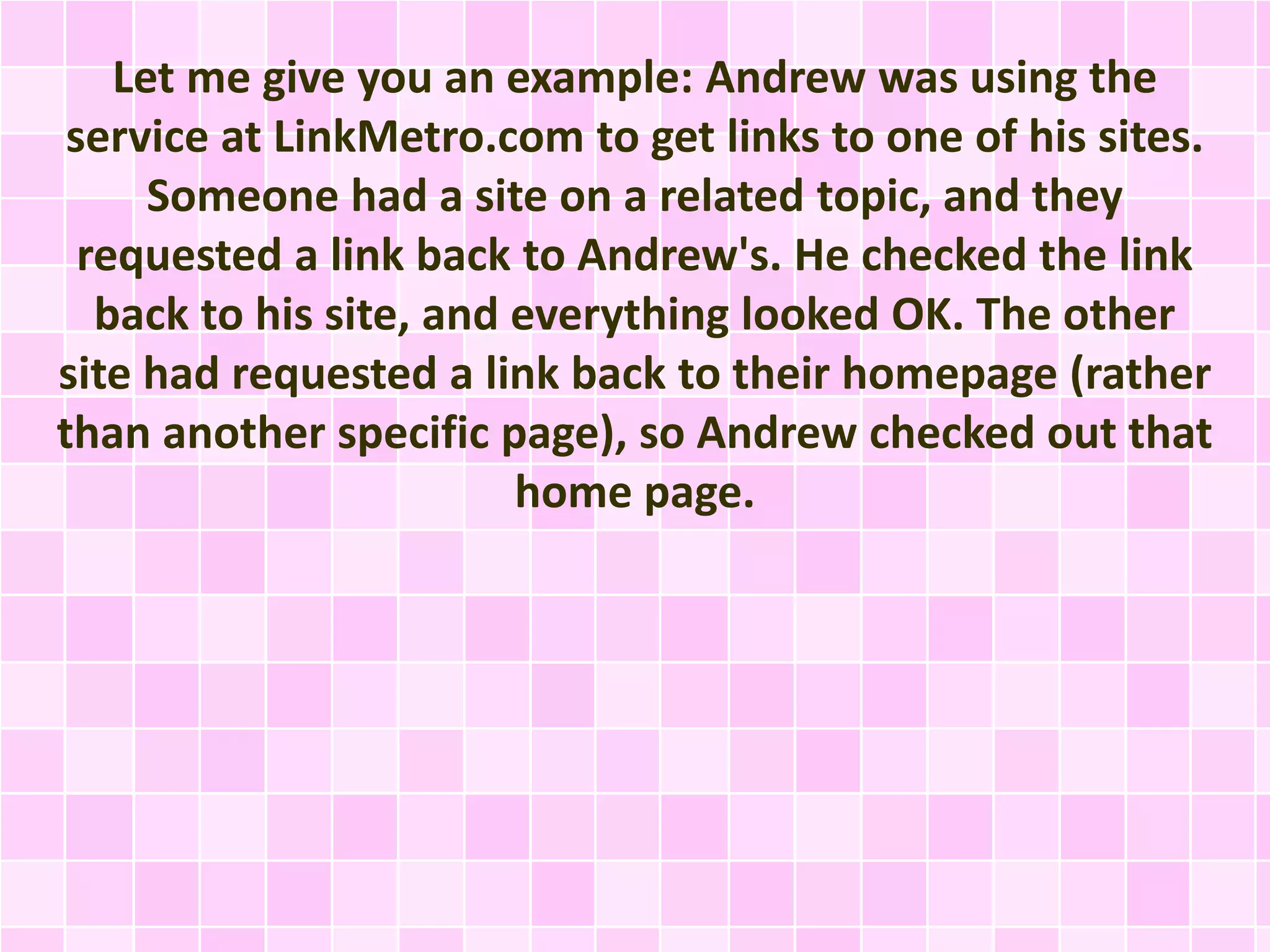 Let me give you an example: Andrew was using the
service at LinkMetro.com to get links to one of his sites.
Someone had a site on a related topic, and they
requested a link back to Andrew's. He checked the link
back to his site, and everything looked OK. The other
site had requested a link back to their homepage (rather
than another specific page), so Andrew checked out that
home page.
 