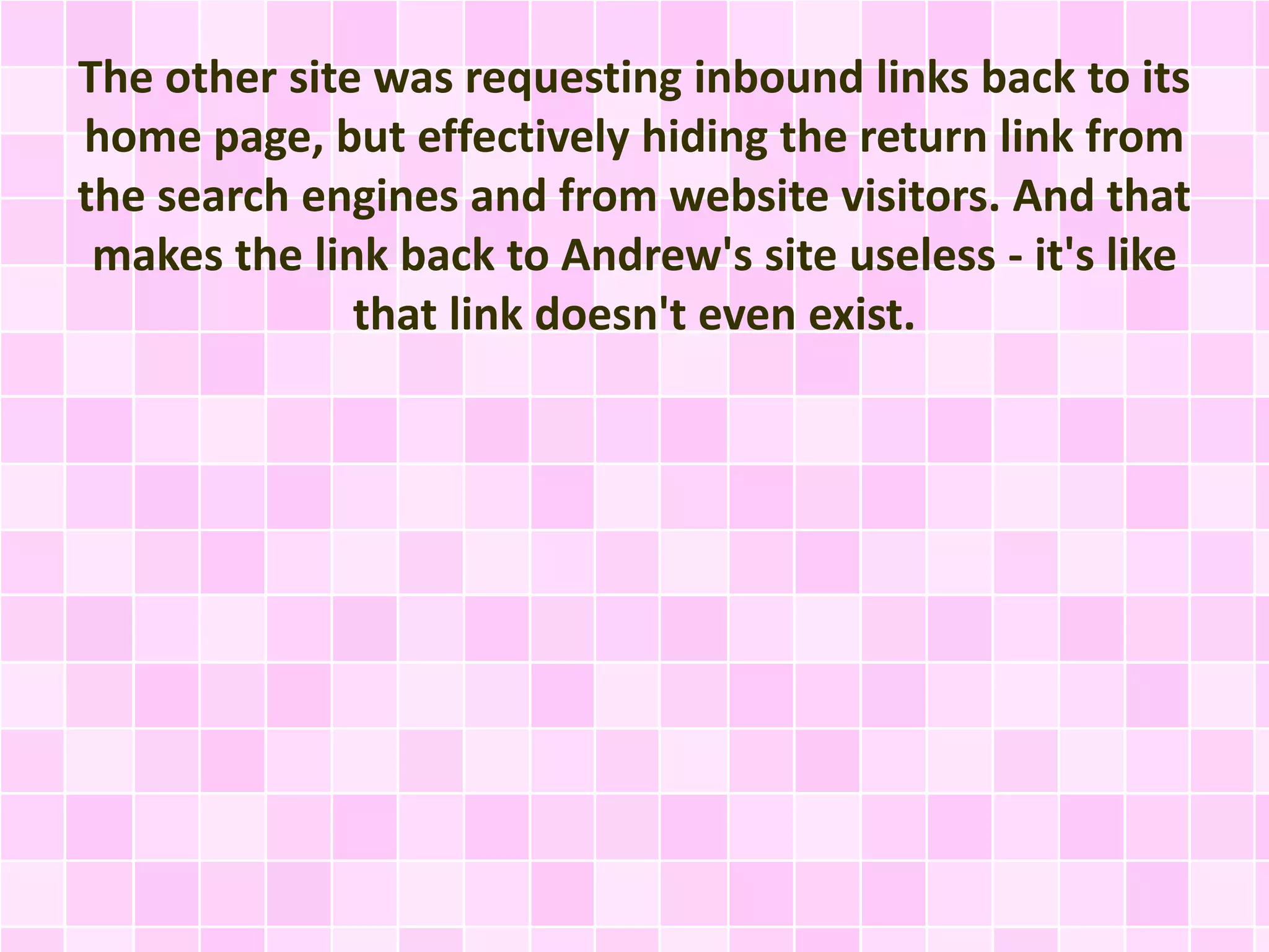 The other site was requesting inbound links back to its
home page, but effectively hiding the return link from
the search engines and from website visitors. And that
makes the link back to Andrew's site useless - it's like
that link doesn't even exist.
 