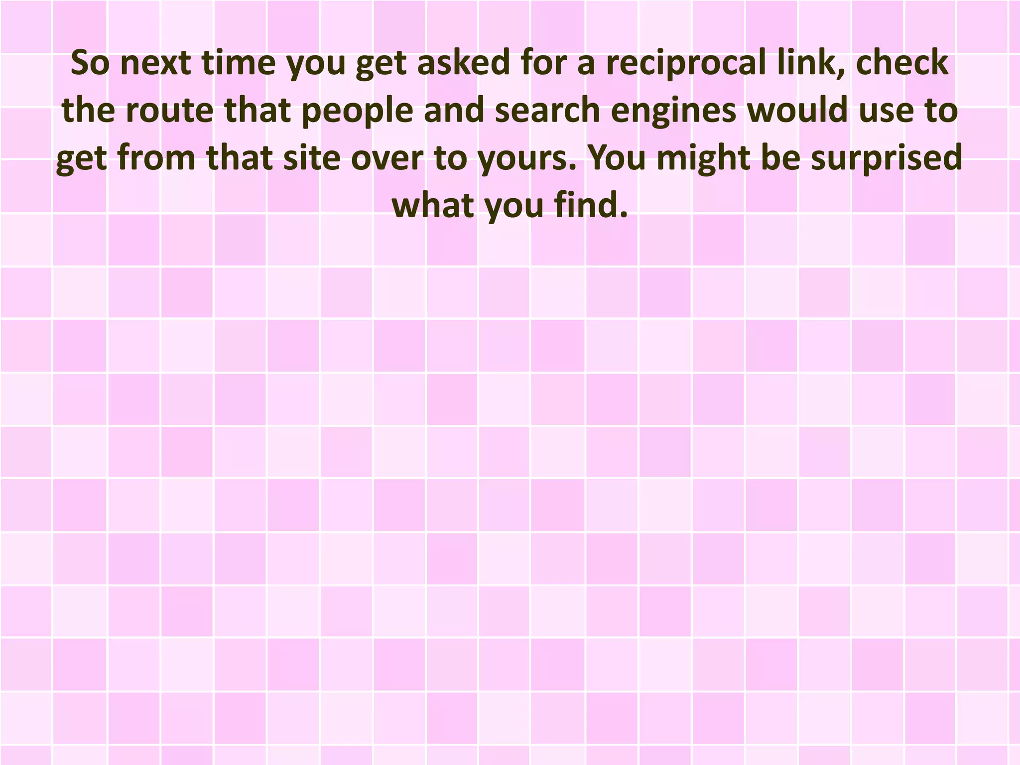 So next time you get asked for a reciprocal link, check
the route that people and search engines would use to
get from that site over to yours. You might be surprised
what you find.
 