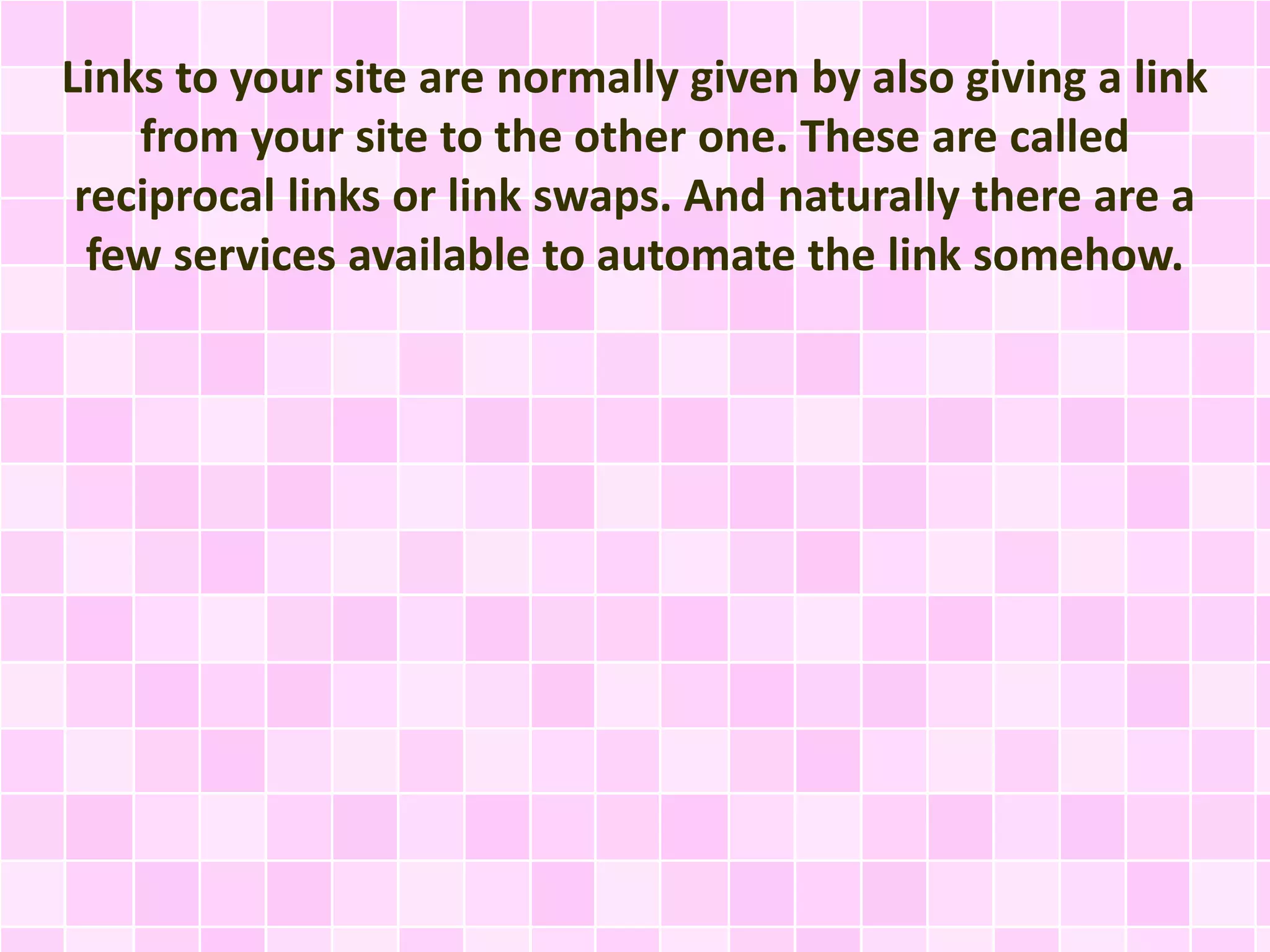Links to your site are normally given by also giving a link
from your site to the other one. These are called
reciprocal links or link swaps. And naturally there are a
few services available to automate the link somehow.
 