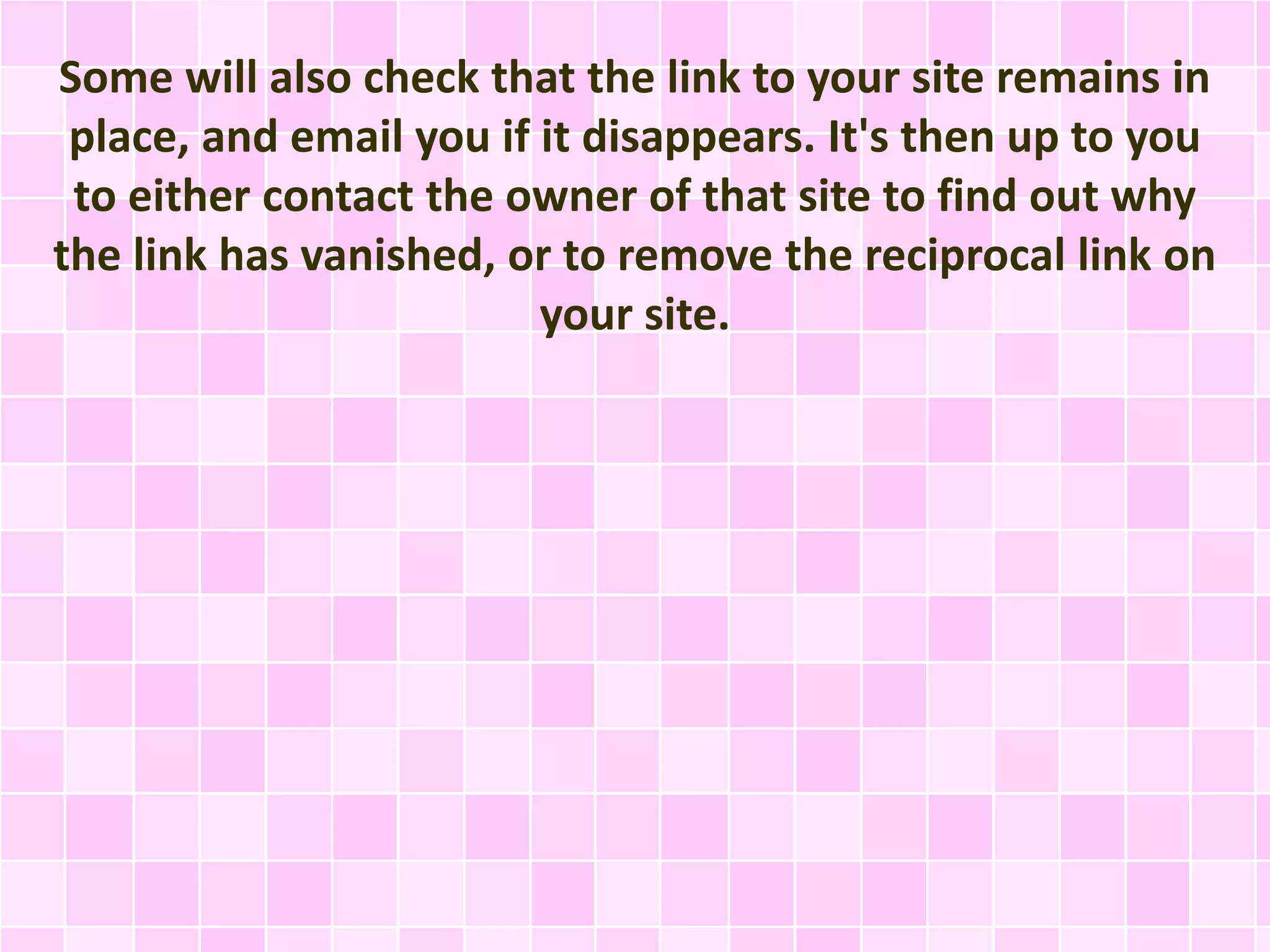 Some will also check that the link to your site remains in
place, and email you if it disappears. It's then up to you
to either contact the owner of that site to find out why
the link has vanished, or to remove the reciprocal link on
your site.
 