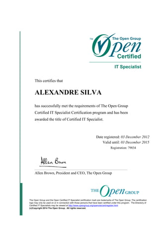 This certifies that
ALEXANDRE SILVA
has successfully met the requirements of The Open Group
Certified IT Specialist Certification program and has been
awarded the title of Certified IT Specialist.
Date registered: 03 December 2012
Valid until: 03 December 2015
Registration: 79834
Allen Brown, President and CEO, The Open Group
The Open Group and the Open Certified IT Specialist certification mark are trademarks of The Open Group. The certification
logo may only be used on or in connection with those persons that have been certified under this program. The Directory of
Certified IT Specialists may be viewed at http://www.opengroup.org/opencits/cert/register.html
(c)Copyright 2014 The Open Group. All rights reserved.
 