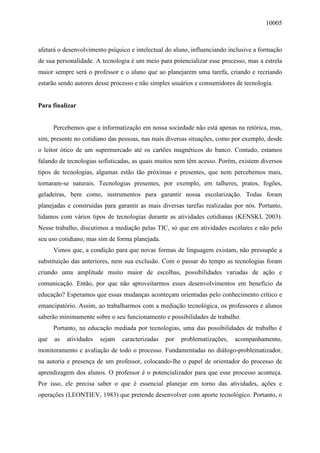 10005
afetará o desenvolvimento psíquico e intelectual do aluno, influenciando inclusive a formação
de sua personalidade. A tecnologia é um meio para potencializar esse processo, mas a estrela
maior sempre será o professor e o aluno que ao planejarem uma tarefa, criando e recriando
estarão sendo autores desse processo e não simples usuários e consumidores de tecnologia.
Para finalizar
Percebemos que a informatização em nossa sociedade não está apenas na retórica, mas,
sim, presente no cotidiano das pessoas, nas mais diversas situações, como por exemplo, desde
o leitor ótico de um supermercado até os cartões magnéticos do banco. Contudo, estamos
falando de tecnologias sofisticadas, as quais muitos nem têm acesso. Porém, existem diversos
tipos de tecnologias, algumas estão tão próximas e presentes, que nem percebemos mais,
tornaram-se naturais. Tecnologias presentes, por exemplo, em talheres, pratos, fogões,
geladeiras, bem como, instrumentos para garantir nossa escolarização. Todas foram
planejadas e construídas para garantir as mais diversas tarefas realizadas por nós. Portanto,
lidamos com vários tipos de tecnologias durante as atividades cotidianas (KENSKI, 2003).
Nesse trabalho, discutimos a mediação pelas TIC, só que em atividades escolares e não pelo
seu uso cotidiano, mas sim de forma planejada.
Vimos que, a condição para que novas formas de linguagem existam, não pressupõe a
substituição das anteriores, nem sua exclusão. Com o passar do tempo as tecnologias foram
criando uma amplitude muito maior de escolhas, possibilidades variadas de ação e
comunicação. Então, por que não aproveitarmos esses desenvolvimentos em benefício da
educação? Esperamos que essas mudanças aconteçam orientadas pelo conhecimento crítico e
emancipatório. Assim, ao trabalharmos com a mediação tecnológica, os professores e alunos
saberão minimamente sobre o seu funcionamento e possibilidades de trabalho.
Portanto, na educação mediada por tecnologias, uma das possibilidades de trabalho é
que as atividades sejam caracterizadas por problematizações, acompanhamento,
monitoramento e avaliação de todo o processo. Fundamentadas no diálogo-problematizador,
na autoria e presença de um professor, colocando-lhe o papel de orientador do processo de
aprendizagem dos alunos. O professor é o potencializador para que esse processo aconteça.
Por isso, ele precisa saber o que é essencial planejar em torno das atividades, ações e
operações (LEONTIEV, 1983) que pretende desenvolver com aporte tecnológico. Portanto, o
 