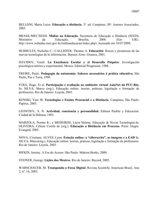 10007
BELLONI, Maria Luiza. Educação a distância. 3ª. ed. Campinas, SP: Autores Associados,
2003.
BRASIL/MEC/SEED. Mídias na Educação. Secretaria de Educação a Distância (SEED),
Ministério da Educação, Brasília, 2008. (Em URL:
http://www.webeduc.mec.gov.br/midiaseducacao/index.php). Acessado em 10/07/2008.
BURBULES, Nicholas C.; CALLISTER, Thomas A. Educación: Riscos y promessas de las
nuevas tecnologias de la información. Buenos Aires: Granica, 2001.
DAVIDOV, Vasili. La Enseñanza Escolar y el Desarollo Psiquico: Investigación
psicológica teórica y experimental. Moscu: Editorial Progresom, 1988.
FREIRE, Paulo. Pedagogia da autonomia: Saberes necessários à prática educativa. São
Paulo, Paz e Terra, 1996.
FUKS, Hugo. Et al. Participação e avaliação no ambiente virtual AulaNet da PUC-Rio.
In: SILVA, Marco (org.). Educação online: teorias, práticas, legislação e formação de
professores. Rio de Janeiro: Loyola, 2003.
KENSKI, Vani M. Tecnologias e Ensino Presencial e a Distância. Campinas, São Paulo:
Papirus, 2003.
LEONTIEV, A. N. Actividad, conciencia y personalidad. Editora Pueblo y Educación.
Ciudad de la Habana, 1983.
MARZOLA, Norma R.; e MEDEIROS, Lúcia Helena. Educação & Novas Tecnologias.In:
OLIVEIRA, Celmar Corrêa de (org.). Educação a Distância em Processo. Porto Alegre:
Evangraf, 2005.
NOVA, Cristiane; ALVES, Lynn. Estação online: a “ciberscrita”, as imagens e a EAD In:
SILVA, Marco(org.). Educação online: teorias, práticas, legislação e formação de professores.
Rio de Janeiro: Loyola, 2003.
RIFKIN, Jeremy. A Era do Acesso. São Paulo: Makron Books, 2000.
STEINER, George. Lições dos Mestres. Rio de Janeiro: Record, 2005.
WARSCHAUER, M. Transpondo o Fosso Digital. Revista Scientific American Brasil, Ano
2, nº. 16, 2003.
 