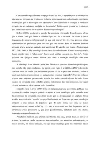 9997
Considerando especialmente o espaço de sala de aula, a apropriação e a utilização de
tais recursos por parte de professores e alunos: como pensar em conhecimento entre tantas
informações que as tecnologias nos oferecem? Como identificar os avanços e obstáculos
presentes na aprendizagem mediada por tecnologias? Enfim, como preparar os professores
para trabalharem nesses novos espaços de ensino-aprendizagem?
Belloni (1998), ao discutir a questão da tecnologia e formação de professores, afirma
que a escola “terá que formar o cidadão capaz de “ler e escrever” em todas as novas
linguagens do universo informacional em que está imerso” (p.146). Esse processo atinge
especialmente os professores pois são eles que vão ensinar. Para tal, também precisam
aprender a ler e escrever mediados por tecnologias. De acordo com Evans e Nation (apud
BELLONI, 2003, p. 53) “tecnologia é uma forma de conhecimento. 'Coisas' tecnológicas não
fazem sentido sem o 'saber-como' (know-how) usá-las, consertá-las, fazê-las”. Assim
podemos nos apropriar desses recursos para fazer a mediação tecnológica com mais
autonomia.
A tecnologia é um recurso a mais para fortalecer o processo de ensino-aprendizagem,
mas sozinha não opera mudanças. De acordo com Fuks et al (2003, p.253) “esta missão
continua sendo da escola, dos professores que em vez de se preocupar em deter, ensinar e
calar seus alunos devem estimulá-los a argumentar, pesquisar e aprender”. Cabe ao professor
orientar esse processo, promovendo, através dos meios comunicacionais inclusão desses
sujeitos na sociedade como cidadãos plenos participantes das transformações, que sejam
críticos, autônomos, éticos e com o poder de decisão.
Segundo Nova e Alves (2003) torna-se imprescindível que as políticas públicas e as
organizações sociais busquem garantir o acesso a essas tecnologias pelas camadas mais
desfavorecidas da sociedade, impedindo assim que as desigualdades se ampliem. Nesse
sentido, a escolarização, “adquire um papel fundamental, de fazer com que essas tecnologias
cheguem a uma camada da população que, de outra forma, não teria, ao menos
momentaneamente, acesso a elas” (p.122). Isso se torna mais um fator importante para a
apropriacão pelos professores e, que estes posteriormente, trabalhem com seus alunos,
inserindo-os nessa cultura escolar.
Percebemos também, que existem resistências, mas que, apesar delas, as inovações
acabam chegando na escola, mesmo um pouco atrasadas. Isso requer um aprimoramento em
nossos estudos, em nossa formação, ou seja, exige mudanças para nos inserirmos nesses
 