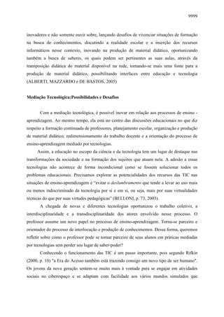 9999
inovadores e não somente ouvir sobre, lançando desafios de vivenciar situações de formação
na busca de conhecimentos, discutindo a realidade escolar e a inserção dos recursos
informáticos nesse contexto, inovando na produção de material didático, oportunizando
também a busca de saberes, os quais podem ser pertinentes as suas aulas, através da
transposição didática do material disponível na rede, tornando-se mais uma fonte para a
produção de material didático, possibilitando interfaces entre educação e tecnologia
(ALBERTI, MAZZARDO e DE BASTOS, 2005)
Mediação Tecnológica:Possibilidades e Desafios
Com a mediação tecnológica, é possível inovar em relação aos processos de ensino -
aprendizagem. Ao mesmo tempo, ela está no centro das discussões educacionais no que diz
respeito a formação continuada de professores, planejamento escolar, organização e produção
de material didático, redimensionamento do trabalho docente e a orientação do processo de
ensino-aprendizagem mediado por tecnologias.
Assim, a educação no escopo da ciência e da tecnologia tem um lugar de destaque nas
transformações da sociedade e na formação dos sujeitos que atuam nela. A adesão a essas
tecnologias não acontece de forma incondicional como se fossem solucionar todos os
problemas educacionais. Precisamos explorar as potencialidades dos recursos das TIC nas
situações de ensino-aprendizagem e “evitar o deslumbramento que tende a levar ao uso mais
ou menos indiscriminado da tecnologia por si e em si, ou seja, mais por suas virtualidades
técnicas do que por suas virtudes pedagógicas” (BELLONI, p. 73, 2003).
A chegada de novas e diferentes tecnologias oportunizou o trabalho coletivo, a
interdisciplinaridade e a transdisciplinaridade dos atores envolvido nesse processo. O
professor assume um novo papel no processo de ensino-aprendizagem. Torna-se parceiro e
orientador do processo de interlocução e produção de conhecimentos. Dessa forma, queremos
refletir sobre como o professor pode se tornar parceiro de seus alunos em práticas mediadas
por tecnologias sem perder seu lugar de saber-poder?
Conhecendo o funcionamento das TIC é um passo importante, pois segundo Rifkin
(2000, p. 10) "a Era do Acesso também está trazendo consigo um novo tipo de ser humano".
Os jovens da nova geração sentem-se muito mais à vontade para se engajar em atividades
sociais no ciberespaço e se adaptam com facilidade aos vários mundos simulados que
 