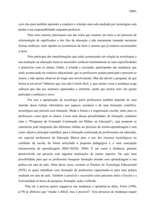 10001
com elas para também aprender a conduzir e orientar uma aula mediada por tecnologias sem
perder a sua responsabilidade enquanto professor.
Para esses autores, precisamos nos dar conta que estamos em meio a um processo de
reformulação de significados e dos fins da educação e não meramente tentando encontrar
formas melhores, mais rápidas ou econômicas de fazer o mesmo que já estamos acostumados
a fazer.
Para participar das transformações que estão acontecendo em relação às tecnologias e
sua mediação na educação torna-se necessário conhecer minimamente as suas especificidades
e praticá-las com os alunos. Então, é criando e recriando, participando das mudanças que
estão acontecendo no contexto educacional, que os professores podem participar e procurar se
inserir, e não apenas observar de longe sem envolvimento. Mas daí advém a pergunta: de que
forma se envolver? Sabemos que isso não é tarefa fácil, e, que muitas vezes a mudança exige
esforços que não nos sentimos capacitados a enfrentar, sendo que muitos nem vão querer
participar e conhecer o novo.
Por isso a apropriação da tecnologia pelos professores também depende de uma
imersão dessa cultura informática nos espaços escolares e de uma formação científico-
tecnológica que permita essa transição. Muda a forma e a organização escolar, tanto para os
professores como para os alunos. Como uma dessas possibilidades de formação, podemos
citar o “Programa de Formação Continuada em Mídias na Educação”, cuja proposta se
caracteriza pela integração das diferentes mídias ao processo de ensino-aprendizagem e tem
como objetivo principal contribuir para a formação continuada de profissionais em educação,
em especial professores da Educação Básica para o uso dos recursos tecnológicos no
cotidiano da escola, de forma articulada à proposta pedagógica e a uma concepção
interacionista de aprendizagem (MEC/SEED, 2008). É um curso a distância, gratuito
desenvolvido em parceria com algumas instituições de ensino superior. Ou seja, uma
possibilidade para que os professores busquem formação aliando essa aprendizagem a sua
prática em sala de aula. Além desse curso, existem os Núcleos de Tecnologia Educacional
(NTE) os quais trabalham com formação de professores capacitando-os para uma prática
mediada em sala de aula. Também é possível e necessário criar parcerias entre a Escola e a
Universidade na busca de pesquisa, formação, ação e reflexão.
Para tal, é preciso querer engajar-se nas mudanças e apropriar-se delas. Freire (1996,
p.79) já afirmava que “mudar é difícil, mas é possível”. Esse processo de mudanças requer
 