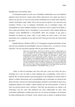 10003
(BURBULES e CALLISTER, 2001).
As ferramentas podem ter certos usos e finalidades estabelecidas, mas com freqüência
adquirem outros previsíveis e geram outros efeitos imprevisíveis. Isso sugere que nunca as
usamos sem que elas, às vezes nos usem (somos modificados de um modo muito específico,
cultural e psicológico, corpo, saúde). Talvez seja isso que nos apavore e nos causa uma certa
resistência. Devido a isso, as mudanças introduzidas com as tecnologias sempre vêm
acompanhadas de outras múltiplas mudanças nos processos sociais e pautas de atividades; e
talvez sejam estas últimas, não as “tecnologias”, as que exercem o maior impacto global nas
mudanças sociais (BURBULES e CALLISTER, 2001). Por exemplo: O que gerou a
introdução da Internet em nossas vidas? O que mudou em nossa escrita e em nosso
pensamento com o surgimento de um editor de texto? Será que escrevemos da mesma forma
que antes?
Segundo Marzola e Medeiros (2005, p.17) "a linguagem computacional produz, de fato,
toda uma nova gramática de possibilidades, uma nova maneira de ler , de escrever e de nos
narrarmos". Por isso, precisamos aprender sobre ela, para melhor utilizá-las:
afirmar que as tecnologias - sejam elas um martelo, a escrita, o quadro-negro ou as
TICs - nos impõem sua forma, sua arquitetura, regulando nossos modos de atuar e
de nos movermos nos seus espaços, significa reconhecer que elas requerem um
disciplinamento específico do corpo (controle de movimentos e gestos, certas
coordenações motoras, determinadas posições corporais, etc.) e uma maneira de
pensar segundo a racionalidade própria de seu ambiente. De tal forma que fica
difícil afirmar que é o sujeito que escolhe e faz uso livremente de uma tecnologia,
seja por sua praticidade, por sua rapidez, eficiência, etc. Talvez fosse melhor dizer
que cada tecnologia o sujeita à sua forma, regulamentada no manual de instruções
para o seu uso, o que o obriga a disciplinar-se de uma determinada maneira para
bem utilizá-la (MARZOLA e MEDEIROS, 2005, p. 18 e 19).
Então, ao falar de tecnologias, deve ficar claro que o mais novo talvez não seja a
tecnologia em si, mas sim todas as outras mudanças que a acompanham. Assim, talvez o
papel da TIC na reforma educativa seja muito pequeno se não mudarmos ao mesmo tempo as
práticas e relações educacionais, pois as possibilidades que as tecnologias nos oferecem para
desenvolvermos o processo de ensino-aprendizagem aumentam a necessidade de atuar com a
imaginação, planejar com cuidado e superar desafios que não foram pensados. A frente de
todo esse processo precisa estar o professor. Tudo bem, que precisamos nos sujeitar a ela
(tecnologia), mas por outro lado poderemos por nossa subjetividade em ação, nossa
criatividade modificando-a também para nosso uso. Os recursos tecnológicos são elementos
da cultura produzida pelo ser humano. Assim, espera-se que os sujeitos se apropriem desses
 