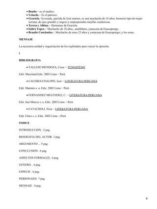 Boado.− es el medico.
•
Velarde.− Es el párroco.
•
Graciela.−la rosada, querida de José marino, es una muchacha de 18 años; hermoso tipo de mujer
serrana, de ojos grandes y negros y empurpuradas mejillas candorosas.
•
Teresa y Albina.− Hermanas de Graciela.
•
Isidro Yepez.− Muchacho de 18 años., analfabeto, yanacona de Guacapongo.
•
Braulio Conchudos.− Muchacho de unos 23 años y yanacona de Guacapongo; y los soras.
•
MENSAJE
La necesaria unidad y organización de los explotados para vencer la opresión.
l
BIBLIOGRAFIA
VALLEJO MENDOZA, Cesar − TUNGSTENO
•
Edit. Maryland Edic. 2005 Lima − Perú
CACERES CHAUPIN, José − LITERATURA PERUANA
•
Edit. Mantaro s. a. Edic. 2002 Lima − Perú
FERNANDEZ MELENDEZ, C. − LITERATURA PERUANA
•
Edit. San Marcos s. a. Edic. 2003 Lima − Perú
FATACHOLI, Nora − LITERATURA PERUANA
•
Edit. Fénix s. a. Edic. 2002 Lima − Perú
INDICE
INTRODUCCION . 2 pag.
BIOGRAFIA DEL AUTOR .3 pag.
ARGUMENTO ... 5 pag.
CONCLUSION . 6 pag.
ASPECTOS FORMALES.. 6 pag.
GENERO .. 6 pag.
ESPECIE . 6 pag.
PERSONAJES 7 pag.
MENSAJE . 8 pag.
4
 