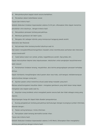 3)

Menyembunyikan bagian tubuh secara berlebihan.

4)

Perubahan dalam keterlibatan sosial.

Tujuan dan kriteria hasil :
Setelah dilakukan tindakan keperawatan selama 3×24 jam, diharapkan klien dapat menerima
perubahan citra tubuhnya , dengan kriteria hasil:
1)

Menyatakan perasaan tentang penyakitnya.

2)

Membuat gambaran diri lebih nyata.

3)

Mengakui diri sebagai individu yang mempunyai tanggung jawab sendiri.

Intervensi dan Rasional:
1)

Kaji persepsi klien tentang kondisi tubuhnya saat ini.

Alat dalam mengidentifikasi/mengartikan masalah untuk memfokuskan perhatian dan intervensi
secara konstruktif.
2)

Catat bahas tubuh non verbal, prilaku negatif/bicara sendiri. Kaji prilaku diri.

Dapat menunjukkan depresi atau keputusasaan, kebutuhan untuk pengkajian lanjut/intervensi
lebih intensif.
3)

Pertahankan tindakan tenang, meyakinkan, akui terima pengungkapan perasaan terhadap

dirinya.
Dapat membantu menghilangkan takut pasien akan rasa malu, sulit bergaul, ketidakmampuan
berkomunikasi dengan orang lain.
4)

Ajurkan pasien untuk menerima situasi pada tahap masalah yang kecil.

Merasa sehat/mengalami kesulitan dalam mengatasi gambaran yang lebih besar tatapi dapat
mengatasi satu bagian pada saat itu.
5)

Anjurkan orang terdekat untuk mengobati pasien secara baik dan tidak sebagai orang yang

depresi.
Penyimpangan harga diri dapat tidak disadari penguatannya.
e.

Kurang pengetahuan tentang penyakitnya berhubungan dengan kurangnya sumber informasi,

ditandai dengan :
1)

Pasien sering bertanya / minta informasi.

2)

Pernyataan salah tentang dermatitis kontak iritan.

Tujuan dan kriteria hasil:
Setelah dilakukan tindakan keperawatan selama 1×45 Menit, Diharapkan klien mengetahui
tentang penyakitnya dengan kriteria hasil:

 