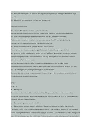 1)

Klien dapat menjelaskan kembali tentang penyakitnya dengan menggunakan bahasanya

sendiri.
2)

Klien tidak bertanya-tanya lagi tentang penyakitnya.

Intervensi dan rasional:
1)

Kaji ulang prognosis harapan yang akan datang.

Memberikan dasar pengetahuan dimana pasien dapat membuat pilihan berdasarkan info.
2)

Diskusikan harapan pasien kembali kerumah, bekerja, dan aktivitas normal.

Pasien sering mengalami kesulitan memutuskan pulang. Masalah sering terjadi yang
mempengaruhi keberhasilan menilai tindakan hidup normal.
3)

Identifikasi keterbatasan spesifik aktivitas sesuai individu.

Kemungkinan pembatasan tergantung pada berat/cedera dan tahap penyembuhan.
4)

Anjurkan pasien atau keluarga pasien tentang kelelahan, kebosanan, emosi labil, masalah

pengambilang keputusan. Memberi informasi tentang kemungkinan diskusi/interaksi dengan
penasehat profesional yang tepat.
Memberikan pandangan terhadap beberapa masalah pasien/orang terdekat dapat
menambah/membantu mereka menjadi waspada bahwa batuan/pertolongan tersedia bila perlu.
5)

Tekankan perlunya/pentingnya mengevaluasi/rehabilitasi.

Dukungan jangka panjang dengan evaluasi ulang pentingnya dan perubahan terapi dibutuhkan
untuk mencapai penyembhan optimal.

BAB III
PENUTUP
A.

Kesimpulan

Dermatitis kontak iritan adalah efek sitotosik lokal langsung dari bahan iritan pada sel-sel
epidermis, dengan respon peradangan pada dermis. Dermatitis kontak iritan ini disebabkan oleh
terpapan oleh zat-zat kimia seperti:
a.

Sabun, detergen, dan pembersih lainnya.

b.

Bahan-bahan industri, seperti petroleum, klorinat hidrokarbon, etil, eter, dan lain-lain.

Dermatitis kontak iritan ini dapat dicegah yaitu dengan cara: Bilas kulit dengan air dan gunakan
sabun ringan jika dermatitis karena kontak dengan suatu zat. Usahakan mencuci untuk menghapus
banyak iritan atau alergen dari kulit Anda. Pastikan untuk membilas sabun sepenuhnya dari tubuh

 