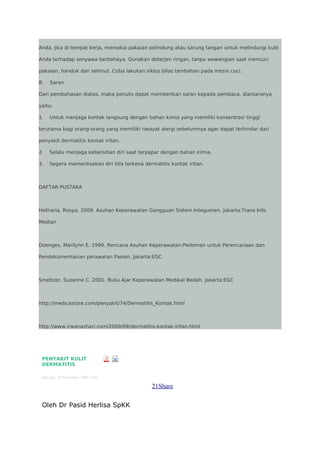 Anda, Jika di tempat kerja, memakai pakaian pelindung atau sarung tangan untuk melindungi kulit
Anda terhadap senyawa berbahaya. Gunakan deterjen ringan, tanpa wewangian saat mencuci
pakaian, handuk dan selimut. Coba lakukan siklus bilas tambahan pada mesin cuci.
B.

Saran

Dari pembahasan diatas, maka penulis dapat memberikan saran kepada pembaca, diantaranya
yaitu:
1.

Untuk menjaga kontak langsung dengan bahan kimia yang memiliki konsentrasi tinggi

terutama bagi orang-orang yang memiliki riwayat alergi sebelumnya agar dapat terhindar dari
penyakit dermatitis kontak iritan.
2.

Selalu menjaga kebersihan diri saat terpapar dengan bahan kimia.

3.

Segera memeriksakan diri bila terkena dermatitis kontak iritan.

DAFTAR PUSTAKA

Hetharia, Rospa. 2009. Asuhan Keperawatan Gangguan Sistem Integumen. Jakarta:Trans Info
Median

Doenges, Marilynn E. 1999. Rencana Asuhan Keperawatan:Pedoman untuk Perencanaan dan
Pendokumentasian perawatan Pasien. Jakarta:EGC

Smeltzer, Suzanne C. 2001. Buku Ajar Keperawatan Medikal Bedah. Jakarta:EGC

http://medicastore.com/penyakit/74/Dermatitis_Kontak.html

http://www.irwanashari.com/2009/09/dermatitis-kontak-iritan.html

PENYAKIT KULIT
DERMATITIS
Monday, 24 November 2008 14:41

21Share
Oleh Dr Pasid Herlisa SpKK

 