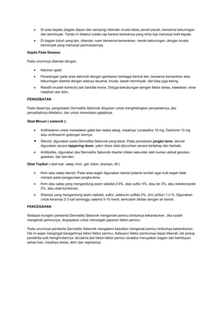 •

Di area kepala (bagian depan dan samping) ditandai: krusta tebal, pecah-pecah, berwarna kekuningan
dan berminyak. Tanda ini disebut cradle cap karena bentuknya yang mirip topi menutupi kulit kepala.

•

Di bagian tubuh yang lain, ditandai: ruam berwarna kemerahan, merah kekuningan, dengan krusta
berminyak yang menutupi permukaannya.

Gejala Pada Dewasa:
Pada umumnya ditandai dengan:
•

Keluhan gatal

•

Peradangan pada area seboroik dengan gambaran berbagai bentuk lesi, berwarna kemerahan atau
kekuningan disertai dengan adanya skuama, krusta, basah berminyak, dan bisa juga kering.

•

Residif (mudah kambuh) dan bersifat kronis. Diduga behubungan dengan faktor stress, kelelahan, sinar
matahari dan iklim.

PENGOBATAN
Pada dasarnya, pengobatan Dermatitis Seboroik ditujukan untuk menghilangkan penyebabnya, jika
penyebabnya diketahui, dan untuk meredakan gejalanya.
Obat Minum ( sistemik ):
•

•
•

Antihistamin untuk meredakan gatal dan reaksi alergi, misalnya: Loratadine 10 mg, Cetirizine 10 mg
atau antihisamin golongan lainnya.
Steroid, digunakan pada Dermatitis Seboroik yang berat. Pada pemakaian jangka lama, steroid
digunakan secara tappering down, yakni dosis obat diturunkan secara bertahap dan berkala.
Antibiotika, digunakan jika Dermatitis Seboroik disertai infeksi sekunder oleh kuman akibat garukan,
gesekan, dan lain-lain.

Obat Topikal ( obat luar: salep, krim, gel, lotion, shampo, dll )
•

Krim atau salep steroid. Pada area wajah digunakan steroid potensi rendah agar kulit wajah tidak
menipis pada penggunaan jangka lama.

•

Krim atau salep yang mengandung asam salisilat 2-5%, atau sulfur 4%, atau ter 2%, atau ketokonazole
2%, atau obat kombinasi.

•

Shampo yang mengandung asam salisilat, sulfur, selenium sulfida 2%, zinc pirition 1-2 %. Digunakan
untuk keramas 2-3 kali seminggu selama 5-10 menit, kemudian dibilas dengan air bersih.

PENCEGAHAN
Sedapat mungkin penderita Dermatitis Seboroik mengamati pemicu timbulnya kekambuhan. Jika sudah
mengenali pemicunya, diupayakan untuk mencegah paparan faktor pemicu.
Pada umumnya penderita Dermatitis Seboroik mengalami kesulitan mengenali pemicu timbulnya kekambuhan.
Hal ini wajar mengingat beragamnya faktor-faktor pemicu. Kalaupun faktor pemicunya dapat dikenali, tak jarang
penderita sulit menghindarinya, terutama jika faktor-faktor pemicu tersebut merupakan bagian dari kehidupan
sehari-hari, misalnya stress, iklim dan sejenisnya.

 
