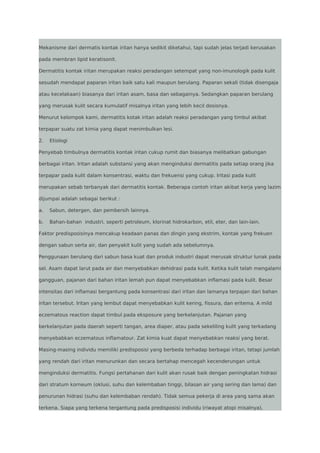 Mekanisme dari dermatis kontak iritan hanya sedikit diketahui, tapi sudah jelas terjadi kerusakan
pada membran lipid keratisonit.
Dermatitis kontak iritan merupakan reaksi peradangan setempat yang non-imunologik pada kulit
sesudah mendapat paparan iritan baik satu kali maupun berulang. Paparan sekali (tidak disengaja
atau kecelakaan) biasanya dari iritan asam, basa dan sebagainya. Sedangkan paparan berulang
yang merusak kulit secara kumulatif misalnya iritan yang lebih kecil dosisnya.
Menurut kelompok kami, dermatitis kotak iritan adalah reaksi peradangan yang timbul akibat
terpapar suatu zat kimia yang dapat menimbulkan lesi.
2.

Etiologi

Penyebab timbulnya dermatitis kontak iritan cukup rumit dan biasanya melibatkan gabungan
berbagai iritan. Iritan adalah substansi yang akan menginduksi dermatitis pada setiap orang jika
terpapar pada kulit dalam konsentrasi, waktu dan frekuensi yang cukup. Iritasi pada kulit
merupakan sebab terbanyak dari dermatitis kontak. Beberapa contoh iritan akibat kerja yang lazim
dijumpai adalah sebagai berikut :
a.

Sabun, detergen, dan pembersih lainnya.

b.

Bahan-bahan industri, seperti petroleum, klorinat hidrokarbon, etil, eter, dan lain-lain.

Faktor predisposisinya mencakup keadaan panas dan dingin yang ekstrim, kontak yang frekuen
dengan sabun serta air, dan penyakit kulit yang sudah ada sebelumnya.
Penggunaan berulang dari sabun basa kuat dan produk industri dapat merusak struktur lunak pada
sel. Asam dapat larut pada air dan menyebabkan dehidrasi pada kulit. Ketika kulit telah mengalami
gangguan, pajanan dari bahan iritan lemah pun dapat menyebabkan inflamasi pada kulit. Besar
intensitas dari inflamasi bergantung pada konsentrasi dari iritan dan lamanya terpajan dari bahan
iritan tersebut. Iritan yang lembut dapat menyebabkan kulit kering, fissura, dan eritema. A mild
eczematous reaction dapat timbul pada eksposure yang berkelanjutan. Pajanan yang
berkelanjutan pada daerah seperti tangan, area diaper, atau pada sekeliling kulit yang terkadang
menyebabkan eczematous inflamatour. Zat kimia kuat dapat menyebabkan reaksi yang berat.
Masing-masing individu memiliki predisposisi yang berbeda terhadap berbagai iritan, tetapi jumlah
yang rendah dari iritan menurunkan dan secara bertahap mencegah kecenderungan untuk
menginduksi dermatitis. Fungsi pertahanan dari kulit akan rusak baik dengan peningkatan hidrasi
dari stratum korneum (oklusi, suhu dan kelembaban tinggi, bilasan air yang sering dan lama) dan
penurunan hidrasi (suhu dan kelembaban rendah). Tidak semua pekerja di area yang sama akan
terkena. Siapa yang terkena tergantung pada predisposisi individu (riwayat atopi misalnya),

 