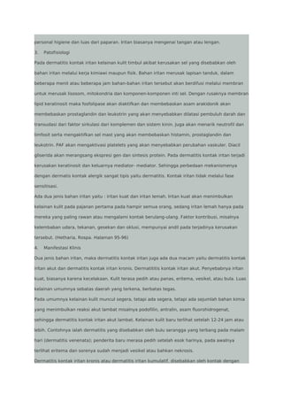 personal higiene dan luas dari paparan. Iritan biasanya mengenai tangan atau lengan.
3.

Patofisiologi

Pada dermatitis kontak iritan kelainan kulit timbul akibat kerusakan sel yang disebabkan oleh
bahan iritan melalui kerja kimiawi maupun fisik. Bahan iritan merusak lapisan tanduk, dalam
beberapa menit atau beberapa jam bahan-bahan iritan tersebut akan berdifusi melalui membran
untuk merusak lisosom, mitokondria dan komponen-komponen inti sel. Dengan rusaknya membran
lipid keratinosit maka fosfolipase akan diaktifkan dan membebaskan asam arakidonik akan
membebaskan prostaglandin dan leukotrin yang akan menyebabkan dilatasi pembuluh darah dan
transudasi dari faktor sirkulasi dari komplemen dan sistem kinin. Juga akan menarik neutrofil dan
limfosit serta mengaktifkan sel mast yang akan membebaskan histamin, prostaglandin dan
leukotrin. PAF akan mengaktivasi platelets yang akan menyebabkan perubahan vaskuler. Diacil
gliserida akan merangsang ekspresi gen dan sintesis protein. Pada dermatitis kontak iritan terjadi
kerusakan keratinosit dan keluarnya mediator- mediator. Sehingga perbedaan mekanismenya
dengan dermatis kontak alergik sangat tipis yaitu dermatitis. Kontak iritan tidak melalui fase
sensitisasi.
Ada dua jenis bahan iritan yaitu : iritan kuat dan iritan lemah. Iritan kuat akan menimbulkan
kelainan kulit pada pajanan pertama pada hampir semua orang, sedang iritan lemah hanya pada
mereka yang paling rawan atau mengalami kontak berulang-ulang. Faktor kontribusi, misalnya
kelembaban udara, tekanan, gesekan dan oklusi, mempunyai andil pada terjadinya kerusakan
tersebut. (Hetharia, Rospa. Halaman 95-96)
4.

Manifestasi Klinis

Dua jenis bahan iritan, maka dermatitis kontak iritan juga ada dua macam yaitu dermatitis kontak
iritan akut dan dermatitis kontak iritan kronis. Dermatititis kontak iritan akut. Penyebabnya iritan
kuat, biasanya karena kecelakaan. Kulit terasa pedih atau panas, eritema, vesikel, atau bula. Luas
kelainan umumnya sebatas daerah yang terkena, berbatas tegas.
Pada umumnya kelainan kulit muncul segera, tetapi ada segera, tetapi ada sejumlah bahan kimia
yang menimbulkan reaksi akut lambat misalnya podofilin, antralin, asam fluorohidrogenat,
sehingga dermatitis kontak iritan akut lambat. Kelainan kulit baru terlihat setelah 12-24 jam atau
lebih. Contohnya ialah dermatitis yang disebabkan oleh bulu serangga yang terbang pada malam
hari (dermatitis venenata); penderita baru merasa pedih setelah esok harinya, pada awalnya
terlihat eritema dan sorenya sudah menjadi vesikel atau bahkan nekrosis.
Dermatitis kontak iritan kronis atau dermatitis iritan kumulatif, disebabkan oleh kontak dengan

 