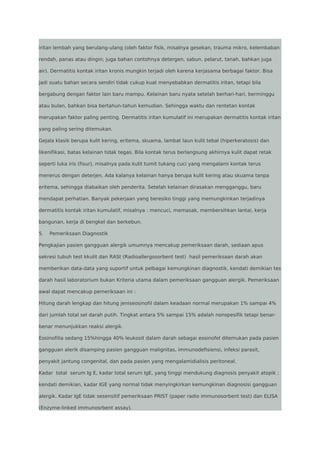 iritan lembah yang berulang-ulang (oleh faktor fisik, misalnya gesekan, trauma mikro, kelembaban
rendah, panas atau dingin; juga bahan contohnya detergen, sabun, pelarut, tanah, bahkan juga
air). Dermatitis kontak iritan kronis mungkin terjadi oleh karena kerjasama berbagai faktor. Bisa
jadi suatu bahan secara sendiri tidak cukup kuat menyebabkan dermatitis iritan, tetapi bila
bergabung dengan faktor lain baru mampu. Kelainan baru nyata setelah berhari-hari, berminggu
atau bulan, bahkan bisa bertahun-tahun kemudian. Sehingga waktu dan rentetan kontak
merupakan faktor paling penting. Dermatitis iritan kumulatif ini merupakan dermatitis kontak iritan
yang paling sering ditemukan.
Gejala klasik berupa kulit kering, eritema, skuama, lambat laun kulit tebal (hiperkeratosis) dan
likenifikasi, batas kelainan tidak tegas. Bila kontak terus berlangsung akhirnya kulit dapat retak
seperti luka iris (fisur), misalnya pada kulit tumit tukang cuci yang mengalami kontak terus
menerus dengan deterjen. Ada kalanya kelainan hanya berupa kulit kering atau skuama tanpa
eritema, sehingga diabaikan oleh penderita. Setelah kelainan dirasakan mengganggu, baru
mendapat perhatian. Banyak pekerjaan yang beresiko tinggi yang memungkinkan terjadinya
dermatitis kontak iritan kumulatif, misalnya : mencuci, memasak, membersihkan lantai, kerja
bangunan, kerja di bengkel dan berkebun.
5.

Pemeriksaan Diagnostik

Pengkajian pasien gangguan alergik umumnya mencakup pemeriksaan darah, sediaan apus
sekresi tubuh test kkulit dan RASt (Radioallergosorbent test) hasil pemeriksaan darah akan
memberikan data-data yang suportif untuk pelbagai kemungkinan diagnostik, kendati demikian tes
darah hasil laboratorium bukan Kriteria utama dalam pemeriksaan gangguan alergik. Pemeriksaan
awal dapat mencakup pemeriksaan ini :
Hitung darah lengkap dan hitung jeniseosinofil dalam keadaan normal merupakan 1% sampai 4%
dari jumlah total sel darah putih. Tingkat antara 5% sampai 15% adalah nonspesifik tetapi benarbenar menunjukkan reaksi alergik.
Eosinofilia sedang 15%hingga 40% leukosit dalam darah sebagai eosinofel ditemukan pada pasien
gangguan alerik disamping pasien gangguan malignitas, immunodefisiensi, infeksi parasit,
penyakit jantung congenital, dan pada pasien yang mengalamidialisis peritoneal.
Kadar total serum Ig E, kadar total serum IgE, yang tinggi mendukung diagnosis penyakit atopik ;
kendati demikian, kadar IGE yang normal tidak menyingkirkan kemungkinan diagnosisi gangguan
alergik. Kadar IgE tidak sesensitif pemeriksaan PRIST (paper radio immunosorbent test) dan ELISA
(Enzyme-linked immunosrbent assay).

 