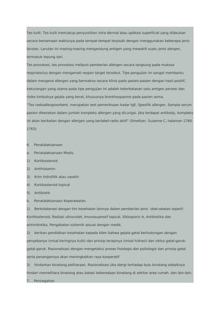 Tes kulit. Tes kulit mencakup penyuntikan intra dermal atau aplikasi superficial yang dilakukan
secara bersamaan waktunya pada tempat-tempat terpisah dengan menggunakan beberapa jenis
larutan. Larutan ini masing-masing mengandung antigen yang mewakili suatu jenis alergen,
termasuk tepung sari.
Tes provokasi, tes provokasi meliputi pemberian allergen secara langsung pada mukosa
respiratorius dengan mengamati respon target tersebut. Tipe pengujian ini sangat membantu
dalam mengena allergen yang bermakna secara klinis pada pasien-pasien dengan hasil positif,
kekurangan yang utama pada tipe pengujian ini adalah keterbatasan satu antigen persesi dan
risike timbulnya gejala yang berat, khususnya bronkhospasme pada pasien asma.
“Tes radioallergosorbent, merupakan test pemeriksaan kadar IgE. Spesifik allergen. Sample serum
pasien dikenakan dalam jumlah kompleks allergen yang dicurigai. Jika terdapat antibody, kompleks
ini akan berikatan dengan allergen yang berlabel-radio aktif” (Smeltzer, Suzanne C, halaman 17601763)

6.

Penatalaksanaan

a.

Penatalaksanaan Medis.

1)

Kortikosteroid

2)

Antihistamin

3)

Krim hidrofilik atau vaselin

4)

Kortikosteroid topical

5)

Antibiotik

b.

Penatalaksanaan Keperawatan.

1)

Berkolaborasi dengan tim kesehatan lainnya dalam pemberian jenis obat-obatan seperti

Kortikosteroid, Radiasi ultraviolet, Imunosupresif topical, Siklosporin A, Antibiotika dan
antimikotika, Pengobatan sistemik sesuai dengan medik.
2)

berikan pendidikan kesehatan kepada klien bahwa gejala gatal berhubungan dengan

penyebanya (misal keringnya kulit) dan prinsip terapinya (misal hidrasi) dan siklus gatal-garukgatal-garuk. Rasionalisasi dengan mengetahui proses fisiologis dan psikologis dan prinsip gatal
serta penangannya akan meningkatkan rasa kooperatif
3)

hindarkan binatang peliharaan. Rasionalisasi jika alergi terhadap bulu binatang sebaiknya

hindari memelihara binatang atau batasi keberadaan binatang di sekitar area rumah. dan lain-lain.
7.

Pencegahan

 