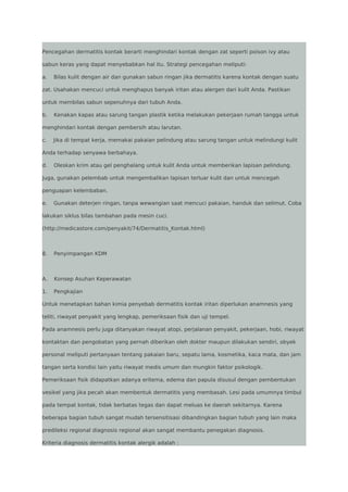 Pencegahan dermatitis kontak berarti menghindari kontak dengan zat seperti poison ivy atau
sabun keras yang dapat menyebabkan hal itu. Strategi pencegahan meliputi:
a.

Bilas kulit dengan air dan gunakan sabun ringan jika dermatitis karena kontak dengan suatu

zat. Usahakan mencuci untuk menghapus banyak iritan atau alergen dari kulit Anda. Pastikan
untuk membilas sabun sepenuhnya dari tubuh Anda.
b.

Kenakan kapas atau sarung tangan plastik ketika melakukan pekerjaan rumah tangga untuk

menghindari kontak dengan pembersih atau larutan.
c.

Jika di tempat kerja, memakai pakaian pelindung atau sarung tangan untuk melindungi kulit

Anda terhadap senyawa berbahaya.
d.

Oleskan krim atau gel penghalang untuk kulit Anda untuk memberikan lapisan pelindung.

Juga, gunakan pelembab untuk mengembalikan lapisan terluar kulit dan untuk mencegah
penguapan kelembaban.
e.

Gunakan deterjen ringan, tanpa wewangian saat mencuci pakaian, handuk dan selimut. Coba

lakukan siklus bilas tambahan pada mesin cuci.
(http://medicastore.com/penyakit/74/Dermatitis_Kontak.html)

8.

Penyimpangan KDM

A.

Konsep Asuhan Keperawatan

1.

Pengkajian

Untuk menetapkan bahan kimia penyebab dermatitis kontak iritan diperlukan anamnesis yang
teliti, riwayat penyakit yang lengkap, pemeriksaan fisik dan uji tempel.
Pada anamnesis perlu juga ditanyakan riwayat atopi, perjalanan penyakit, pekerjaan, hobi, riwayat
kontaktan dan pengobatan yang pernah diberikan oleh dokter maupun dilakukan sendiri, obyek
personal meliputi pertanyaan tentang pakaian baru, sepatu lama, kosmetika, kaca mata, dan jam
tangan serta kondisi lain yaitu riwayat medis umum dan mungkin faktor psikologik.
Pemeriksaan fisik didapatkan adanya eritema, edema dan papula disusul dengan pembentukan
vesikel yang jika pecah akan membentuk dermatitis yang membasah. Lesi pada umumnya timbul
pada tempat kontak, tidak berbatas tegas dan dapat meluas ke daerah sekitarnya. Karena
beberapa bagian tubuh sangat mudah tersensitisasi dibandingkan bagian tubuh yang lain maka
predileksi regional diagnosis regional akan sangat membantu penegakan diagnosis.
Kriteria diagnosis dermatitis kontak alergik adalah :

 