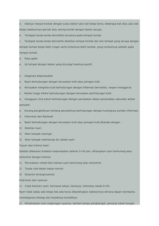 a.

Adanya riwayat kontak dengan suatu bahan satu kali tetapi lama, beberapa kali atau satu kali

tetapi sebelumnya pernah atau sering kontak dengan bahan serupa.
b.

Terdapat tanda-tanda dermatitis terutama pada tempat kontak.

c.

Terdapat tanda-tanda dermatitis disekitar tempat kontak dan lain tempat yang serupa dengan

tempat kontak tetapi lebih ringan serta timbulnya lebih lambat, yang tumbuhnya setelah pada
tempat kontak.
d.

Rasa gatal

e.

Uji tempel dengan bahan yang dicurigai hasilnya positif.

2.

Diagnosis Keperawatan

a.

Nyeri berhubungan dengan kerusakan kulit atau jaringan kulit.

b.

Kerusakan integritas kulit berhubungan dengan Inflamasi dermatitis, respon menggaruk.

c.

Resiko tinggi infeksi berhubungan dengan kerusakan perlindungan kulit.

d.

Gangguan citra tubuh berhubungan dengan perubahan dalam penampilan sekunder akibat

penyakit.
e.

Kurang pengetahuan tentang penyakitnya berhubungan dengan kurangnya sumber informasi.

3.

Intervensi dan Rasional

a.

Nyeri berhubungan dengan kerusakan kulit atau jaringan kulit,ditandai dengan :

1)

Keluhan nyeri

2)

Klien tampak meringis

3)

Klien tampak melindungi diri akibat nyeri

Tujuan dan kriteria hasil :
Setelah dilakukan tindakan keperawatan selama 1×24 jam, diharapkan nyeri berkurang atau
terkontrol dengan kriteria:
1)

Pernyataan verbal klien bahwa nyeri berkurang atau terkontrol.

2)

Tanda vital dalam batas normal

3)

Ekspresi tenang/nyaman

Intervensi dan rasional:
1)

Catat keluhan nyeri, termasuk lokasi, lamanya, intensitas (skala 0-10).

Nyeri tidak selalu ada tetapi bila ada harus dibandingkan sebelumnya dimana dapat membantu
mendiagnosa etiologi dan terjadinya komplikasi.
2)

Pertahankan suhu lingkungan nyaman, berikan lampu penghangat, penutup tubuh hangat.

 