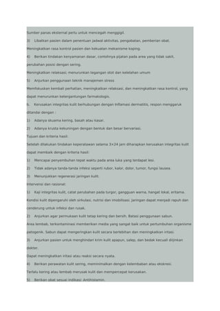 Sumber panas eksternal perlu untuk mencegah menggigil.
3)

Libatkan pasien dalam penentuan jadwal aktivitas, pengobatan, pemberian obat.

Meningkatkan rasa kontrol pasien dan kekuatan mekanisme koping.
4)

Berikan tindakan kenyamanan dasar, contohnya pijatan pada area yang tidak sakit,

perubahan posisi dengan sering.
Meningkatkan relaksasi; menurunkan tegangan otot dan kelelahan umum
5)

Anjurkan penggunaan teknik manajemen stress

Memfokuskan kembali perhatian, meningkatkan relaksasi, dan meningkatkan rasa kontrol, yang
dapat menurunkan ketergantungan farmakologis.
b.

Kerusakan integritas kulit berhubungan dengan Inflamasi dermatitis, respon menggaruk

ditandai dengan :
1)

Adanya skuama kering, basah atau kasar.

2)

Adanya krusta kekuningan dengan bentuk dan besar bervariasi.

Tujuan dan kriteria hasil:
Setelah dilakukan tindakan keperatawan selama 3×24 jam diharapkan kerusakan integritas kulit
dapat membaik dengan kriteria hasil:
1)

Mencapai penyembuhan tepat waktu pada area luka yang terdapat lesi.

2)

Tidak adanya tanda-tanda infeksi seperti rubor, kalor, dolor, tumor, fungsi lausea.

3)

Menunjukkan regenerasi jaringan kulit.

Intervensi dan rasional:
1)

Kaji integritas kulit, catat perubahan pada turgor, gangguan warna, hangat lokal, eritama.

Kondisi kulit dipengaruhi oleh sirkulasi, nutrisi dan imobilisasi. Jaringan dapat menjadi rapuh dan
cenderung untuk infeksi dan rusak.
2)

Anjurkan agar permukaan kulit tetap kering dan bersih. Batasi penggunaan sabun.

Area lembab, terkontaminasi memberikan media yang sangat baik untuk pertumbuhan organisme
patogenik. Sabun dapat mengeringkan kulit secara berlebihan dan meningkatkan iritasi.
3)

Anjurkan pasien untuk menghindari krim kulit apapun, salep, dan bedak kecuali diijinkan

dokter.
Dapat meningkatkan iritasi atau reaksi secara nyata.
4)

Berikan perawatan kulit sering, meminimalkan dengan kelembaban atau ekskresi.

Terlalu kering atau lembab merusak kulit dan mempercepat kerusakan.
5)

Berikan obat sesuai indikasi: Antihistamin.

 