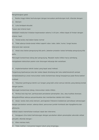 Menghilangkan gatal.
c.

Resiko tinggi infeksi berhubungan dengan kerusakan perlindungan kulit, ditandai dengan:

1)

Demam

2)

Luka terdapat eksudat

Tujuan dan kriteria hasil:
Setelalah melakukan tindakan keperawatan selama 1×24 jam, infeksi dapat di hindari dengan
kriteria hasil:
1)

Tanda-tanda vital dalam batas normal

2)

Tidak adanya tanda-tanda infeksi seperti rubor, kalor, dolor, tumor, fungsi lausea.

Intervensi dan rasional:
1)

Awasi atau batasi pengunjung bila perlu. Jelaskan prosedur isolasi terhadap pengunjung bila

perlu.
Mencegah kontaminasi silang dari pengunjung. Masalah resiko infeksi harus seimbang
mengalawan kebutuhan pasien utuk dukungan keluarga dan sosialisasi.

2)

Implementasikan teknik isolasi yang tepat sesai indikasi.

Tergantung tipe/luasnya luka dan isolasi dapat direntang dari luka sederhana/kulit sampai
komlpit/sebaiknya untuk menurunkan resiko kontaminasi silang/ terpajannya pada florea bakteri
multipel
3)

Tekankan pentingnya teknik cuci tangan yang baik untuk semua individu yang datang kontak

dengan pasien.
Mencegah kontaminasi silang; menurunkan resiko infeksi.
4)

Periksa luka tiap hari, periksa/catat perubahan penampilan, bau, atau kualitas drainase.

Mengidentifikasi adanya penyembuahan dan memberikan deteksi dini infeksi.
5)

Awasi tanda vital untuk demam, peningkatan frekwensi kedalaman pernafasan sehubungan

dengan perubahan sensori, adanya diare, penurunan jumlah trombosit dan hipoglikemia dan
glikosuria.
Indikasi sepsis memerlukan evaluasi cepat dan intervensi.
d.

Gangguan citra tubuh berhubungan dengan perubahan dalam penampilan sekunder akibat

penyakit, ditandai dengan :
1)

Klien merasa malu.

2)

Tidak melihat / menyentuh bagian tubuh yang terganggu.

 