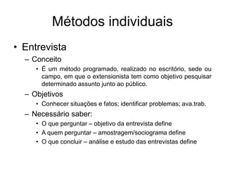 Métodos individuais
• Entrevista
– Conceito
• É um método programado, realizado no escritório, sede ou
campo, em que o extensionista tem como objetivo pesquisar
determinado assunto junto ao público.
– Objetivos
• Conhecer situações e fatos; identificar problemas; ava.trab.
– Necessário saber:
• O que perguntar – objetivo da entrevista define
• A quem perguntar – amostragem/sociograma define
• O que concluir – análise e estudo das entrevistas define
 