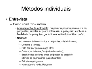 Métodos individuais
• Entrevista
– Como conduzir – roteiro
• Apresentação da entrevista: preparar a pessoa para ouvir as
perguntas; revelar a quem interessa a pesquisa; explicar a
finalidade da pesquisa; garantir o anonimato/caráter confid.
• Normas:
– Use um roteiro (assuntos e perguntas pré-defnindos) ;
– Controle o tempo;
– Fale dez por cento e ouça 90%;
– Ordene as informações (evite dar voltas);
– Esgote cada assunto antes de passar ao seguinte;
– Elimine os pormenores insignificantes;
– Estude as perguntas;
– Não suponha nada. Pergunte.
 