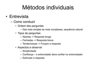 Métodos individuais
• Entrevista
– Como conduzir
• Ordem das perguntas
– Das mais simples às mais complexas; sequência natural
• Tipos de perguntas
– Abertas -> Resposta longa
– Fechadas -> Resposta breve
– Tendenciosas -> Forçam a resposta
• Aspectos a observar
– Simplicidade
– Confiança – o entrevistado deve confiar no entrevistador
– Estimular a resposta
 