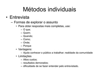Métodos individuais
• Entrevista
– Formas de explorar o assunto
• Para obter respostas mais completas, use:
– O que;
– Quem;
– Quando;
– Como;
– Onde;
– Porque
• Vantagens:
– Ajuda conhecer o público a trabalhar; realidade da comunidade
• Limitações
– Altos custos;
– resultados demorados;
– dificuldade de se fazer entender pelo entrevistado.
 