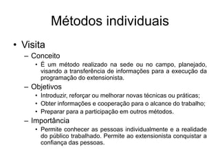 Métodos individuais
• Visita
– Conceito
• É um método realizado na sede ou no campo, planejado,
visando a transferência de informações para a execução da
programação do extensionista.
– Objetivos
• Introduzir, reforçar ou melhorar novas técnicas ou práticas;
• Obter informações e cooperação para o alcance do trabalho;
• Preparar para a participação em outros métodos.
– Importância
• Permite conhecer as pessoas individualmente e a realidade
do público trabalhado. Permite ao extensionista conquistar a
confiança das pessoas.
 