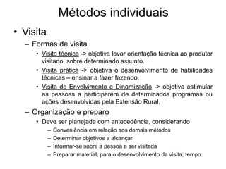 • Visita
– Formas de visita
• Visita técnica -> objetiva levar orientação técnica ao produtor
visitado, sobre determinado assunto.
• Visita prática -> objetiva o desenvolvimento de habilidades
técnicas – ensinar a fazer fazendo.
• Visita de Envolvimento e Dinamização -> objetiva estimular
as pessoas a participarem de determinados programas ou
ações desenvolvidas pela Extensão Rural.
– Organização e preparo
• Deve ser planejada com antecedência, considerando
– Conveniência em relação aos demais métodos
– Determinar objetivos a alcançar
– Informar-se sobre a pessoa a ser visitada
– Preparar material, para o desenvolvimento da visita; tempo
Métodos individuais
 