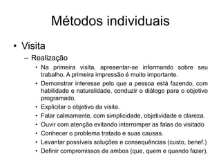 Métodos individuais
• Visita
– Realização
• Na primeira visita, apresentar-se informando sobre seu
trabalho. A primeira impressão é muito importante.
• Demonstrar interesse pelo que a pessoa está fazendo, com
habilidade e naturalidade, conduzir o diálogo para o objetivo
programado.
• Explicitar o objetivo da visita.
• Falar calmamente, com simplicidade, objetividade e clareza.
• Ouvir com atenção evitando interromper as falas do visitado
• Conhecer o problema tratado e suas causas.
• Levantar possíveis soluções e consequências (custo, benef.)
• Definir compromissos de ambos (que, quem e quando fazer).
 