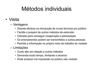 Métodos individuais
• Visita
– Vantagens
• Grande eficácia na introdução de novas técnicas p/o público
• Facilita o preparo de outros métodos de extensão
• Indicado para conseguir cooperação e participação
• Os ensinamentos podem ser transmitidos a outras pessoas
• Permite a informação no próprio meio de trabalho do visitado
– Limitações
• Custo alto em relação a outros métodos
• Demanda muito tempo, limitando o alcance
• Pode produzir má impressão no público não visitado
 