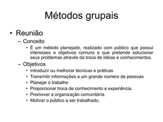 Métodos grupais
• Reunião
– Conceito
• É um método planejado, realizado com público que possui
interesses e objetivos comuns e que pretende solucionar
seus problemas através da troca de idéias e conhecimentos.
– Objetivos
• Introduzir ou melhorar técnicas e práticas
• Transmitir informações a um grande número de pessoas
• Planejar o trabalho
• Proporcionar troca de conhecimento e experiência.
• Promover a organização comunitária.
• Motivar o público a ser trabalhado.
 