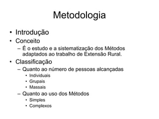 Metodologia
• Introdução
• Conceito
– É o estudo e a sistematização dos Métodos
adaptados ao trabalho de Extensão Rural.
• Classificação
– Quanto ao número de pessoas alcançadas
• Individuais
• Grupais
• Massais
– Quanto ao uso dos Métodos
• Simples
• Complexos
 