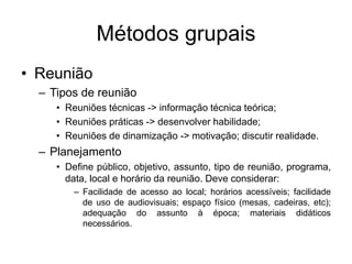Métodos grupais
• Reunião
– Tipos de reunião
• Reuniões técnicas -> informação técnica teórica;
• Reuniões práticas -> desenvolver habilidade;
• Reuniões de dinamização -> motivação; discutir realidade.
– Planejamento
• Define público, objetivo, assunto, tipo de reunião, programa,
data, local e horário da reunião. Deve considerar:
– Facilidade de acesso ao local; horários acessíveis; facilidade
de uso de audiovisuais; espaço físico (mesas, cadeiras, etc);
adequação do assunto à época; materiais didáticos
necessários.
 