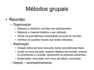 Métodos grupais
• Reunião
– Organização
• Elaborar e distribuir convites aos participantes;
• Elaborar o material didático a ser utilizado;
• Tomar as providências necessárias ao local da reunião;
• Verificar os auxílios visuais que serão utilizados.
– Realização
• Chegar antes da hora marcada; tomar providências finais;
• Iniciar na hora prevista; explicar objetivo da reunião; colocar
os produtores à vontade; apresentar as pessoas estranhas.
• Explanação; discussão com troca de idéias; conclusão.
– Depois – acompanhamento.
 