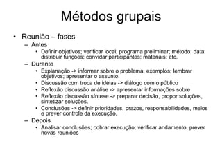Métodos grupais
• Reunião – fases
– Antes
• Definir objetivos; verificar local; programa preliminar; método; data;
distribuir funções; convidar participantes; materiais; etc.
– Durante
• Explanação -> informar sobre o problema; exemplos; lembrar
objetivos; apresentar o assunto.
• Discussão com troca de idéias -> diálogo com o público
• Reflexão discussão análise -> apresentar informações sobre
• Reflexão discussão síntese -> preparar decisão, propor soluções,
sintetizar soluções.
• Conclusões -> definir prioridades, prazos, responsabilidades, meios
e prever controle da execução.
– Depois
• Analisar conclusões; cobrar execução; verificar andamento; prever
novas reuniões
 
