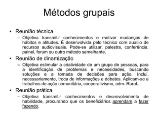 Métodos grupais
• Reunião técnica
– Objetiva transmitir conhecimentos e motivar mudanças de
hábitos e atitudes. É desenvolvida pelo técnico com auxílio de
recursos audiovisuais. Pode-se utilizar: palestra, conferência,
painel, forum ou outro método semelhante.
• Reunião de dinamização
– Objetiva estimular a criatividade de um grupo de pessoas, para
a identificação de problemas e necessidades, buscando
soluções e a tomada de decisões para ação. Inclui,
necessariamente, troca de informações e debates. Aplicam-se a
trabalhos de ação comunitária, cooperativismo, adm. Rural...
• Reunião prática
– Objetiva transmitir conhecimentos e desenvolvimento de
habilidade, procurando que os beneficiários aprendam a fazer
fazendo.
 