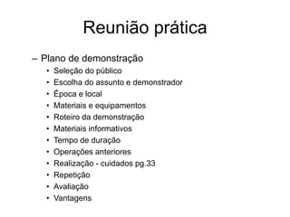 Reunião prática
– Plano de demonstração
• Seleção do público
• Escolha do assunto e demonstrador
• Época e local
• Materiais e equipamentos
• Roteiro da demonstração
• Materiais informativos
• Tempo de duração
• Operações anteriores
• Realização - cuidados pg.33
• Repetição
• Avaliação
• Vantagens
 