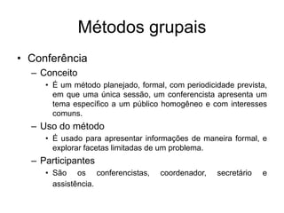 Métodos grupais
• Conferência
– Conceito
• É um método planejado, formal, com periodicidade prevista,
em que uma única sessão, um conferencista apresenta um
tema específico a um público homogêneo e com interesses
comuns.
– Uso do método
• É usado para apresentar informações de maneira formal, e
explorar facetas limitadas de um problema.
– Participantes
• São os conferencistas, coordenador, secretário e
assistência.
 