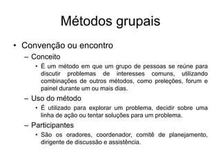 Métodos grupais
• Convenção ou encontro
– Conceito
• É um método em que um grupo de pessoas se reúne para
discutir problemas de interesses comuns, utilizando
combinações de outros métodos, como preleções, forum e
painel durante um ou mais dias.
– Uso do método
• É utilizado para explorar um problema, decidir sobre uma
linha de ação ou tentar soluções para um problema.
– Participantes
• São os oradores, coordenador, comitê de planejamento,
dirigente de discussão e assistência.
 