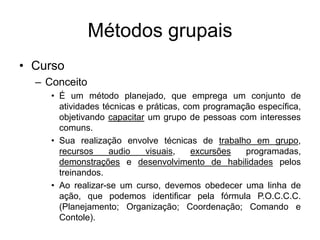 Métodos grupais
• Curso
– Conceito
• É um método planejado, que emprega um conjunto de
atividades técnicas e práticas, com programação específica,
objetivando capacitar um grupo de pessoas com interesses
comuns.
• Sua realização envolve técnicas de trabalho em grupo,
recursos audio visuais, excursões programadas,
demonstrações e desenvolvimento de habilidades pelos
treinandos.
• Ao realizar-se um curso, devemos obedecer uma linha de
ação, que podemos identificar pela fórmula P.O.C.C.C.
(Planejamento; Organização; Coordenação; Comando e
Contole).
 