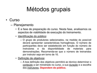 Métodos grupais
• Curso
– Planejamento
• É a fase de preparação do curso. Nesta fase, analisamos os
aspectos de viabilidade de execução do treinamento.
• Identificação do público:
– O grupo de produtores selecionados, na medida do possível
deverá apresentar características homogêneas. O número de
participantes deve ser estabelecido em função do número de
instrutores e da disponibilidade de materiais para
demonstrações. Recomenda-se que o número de treinandos
por instrutor seja em torno de 10.
• Definição de objetivos:
– A boa definição dos objetivos permitirá ao técnico determinar o
conteúdo a ser ministrado no curso, a sua duração e a escolha
dos instrutores. Dependem do público.
 