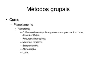 Métodos grupais
• Curso
– Planejamento
• Recursos:
– O técnico deverá verifica que recursos precisará e como
deverá obtê-los.
– Recursos financeiros;
– Materiais didáticos;
– Equipamentos;
– Alimentação;
– Local.
 
