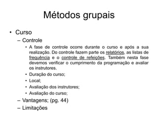 Métodos grupais
• Curso
– Controle
• A fase de controle ocorre durante o curso e após a sua
realização. Do controle fazem parte os relatórios, as listas de
frequência e o controle de refeições. Também nesta fase
devemos verificar o cumprimento da programação e avaliar
os instrutores.
• Duração do curso;
• Local;
• Avaliação dos instrutores;
• Avaliação do curso;
– Vantagens; (pg. 44)
– Limitações
 