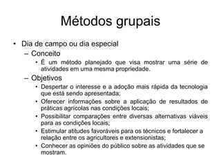 Métodos grupais
• Dia de campo ou dia especial
– Conceito
• É um método planejado que visa mostrar uma série de
atividades em uma mesma propriedade.
– Objetivos
• Despertar o interesse e a adoção mais rápida da tecnologia
que está sendo apresentada;
• Oferecer informações sobre a aplicação de resultados de
práticas agrícolas nas condições locais;
• Possibilitar comparações entre diversas alternativas viáveis
para as condições locais;
• Estimular atitudes favoráveis para os técnicos e fortalecer a
relação entre os agricultores e extensionistas;
• Conhecer as opiniões do público sobre as atividades que se
mostram.
 