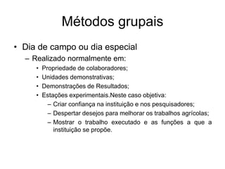 Métodos grupais
• Dia de campo ou dia especial
– Realizado normalmente em:
• Propriedade de colaboradores;
• Unidades demonstrativas;
• Demonstrações de Resultados;
• Estações experimentais.Neste caso objetiva:
– Criar confiança na instituição e nos pesquisadores;
– Despertar desejos para melhorar os trabalhos agrícolas;
– Mostrar o trabalho executado e as funções a que a
instituição se propõe.
 